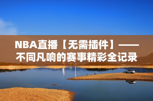 NBA直播【无需插件】——不同凡响的赛事精彩全记录