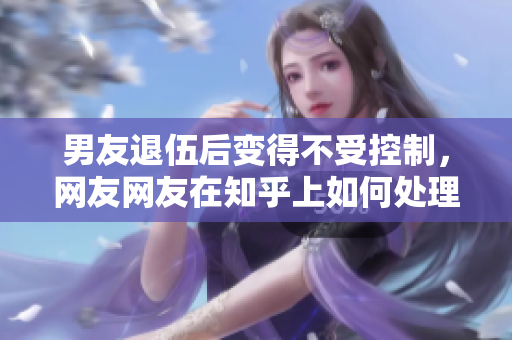 男友退伍后变得不受控制，网友网友在知乎上如何处理？