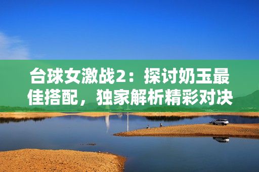 台球女激战2：探讨奶玉最佳搭配，独家解析精彩对决