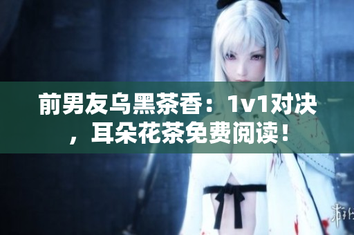 前男友乌黑茶香：1v1对决，耳朵花茶免费阅读！