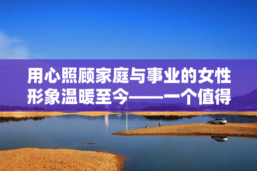 用心照顾家庭与事业的女性形象温暖至今——一个值得铭记的好女儿