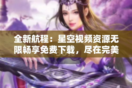 全新航程：星空视频资源无限畅享免费下载，尽在完美星空航线!