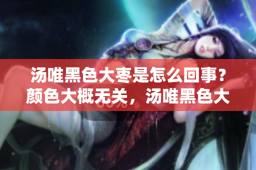 汤唯黑色大枣是怎么回事？颜色大概无关，汤唯黑色大枣有什么讲究？
