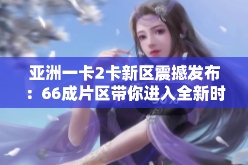 亚洲一卡2卡新区震撼发布：66成片区带你进入全新时代