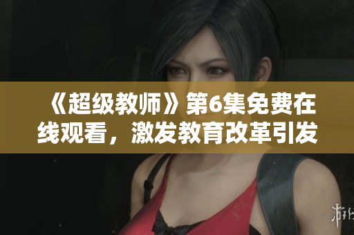 《超级教师》第6集免费在线观看，激发教育改革引发思考