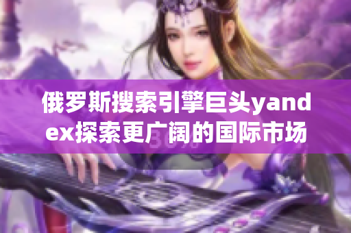 俄罗斯搜索引擎巨头yandex探索更广阔的国际市场