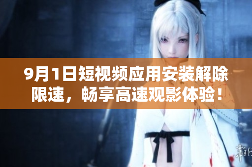 9月1日短视频应用安装解除限速，畅享高速观影体验！