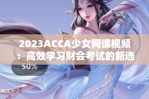2023ACCA少女网课视频：高效学习财会考试的新选择