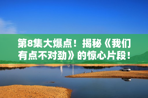 第8集大爆点！揭秘《我们有点不对劲》的惊心片段！