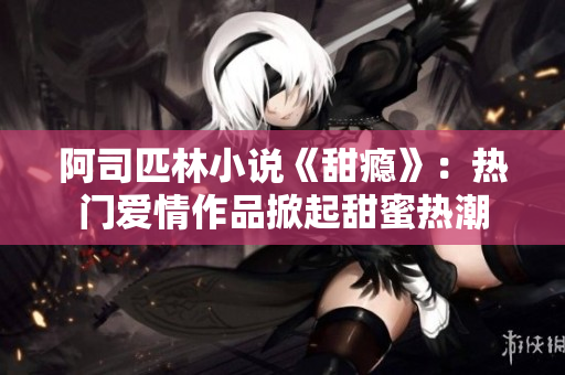 阿司匹林小说《甜瘾》：热门爱情作品掀起甜蜜热潮