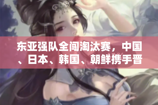 东亚强队全闯淘汰赛，中国、日本、韩国、朝鲜携手晋级