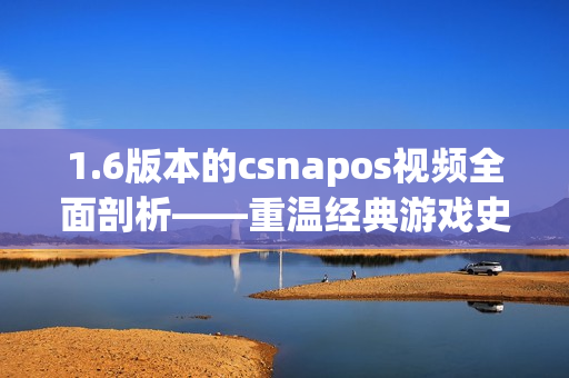 1.6版本的csnapos视频全面剖析——重温经典游戏史