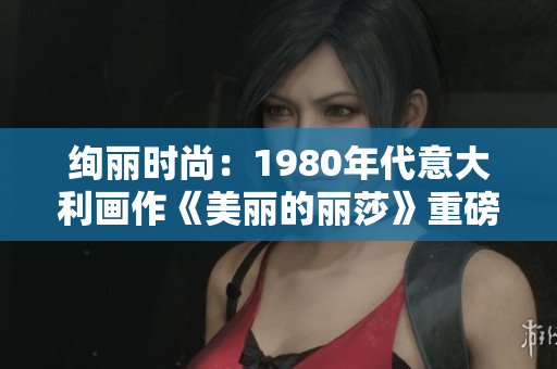 绚丽时尚：1980年代意大利画作《美丽的丽莎》重磅亮相