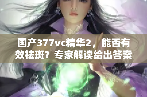 国产377vc精华2，能否有效祛斑？专家解读给出答案
