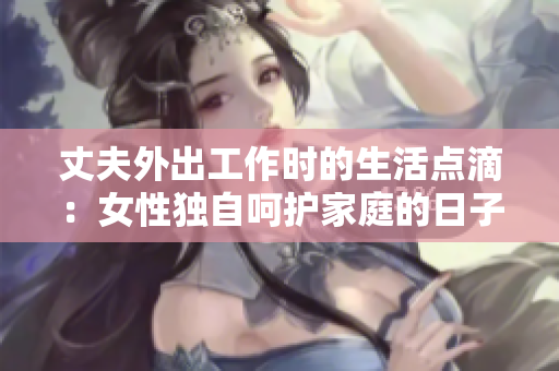 丈夫外出工作时的生活点滴：女性独自呵护家庭的日子
