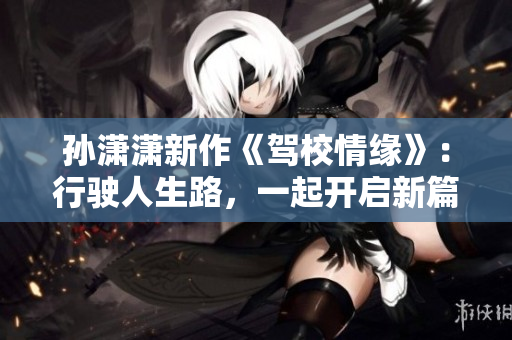 孙潇潇新作《驾校情缘》：行驶人生路，一起开启新篇章