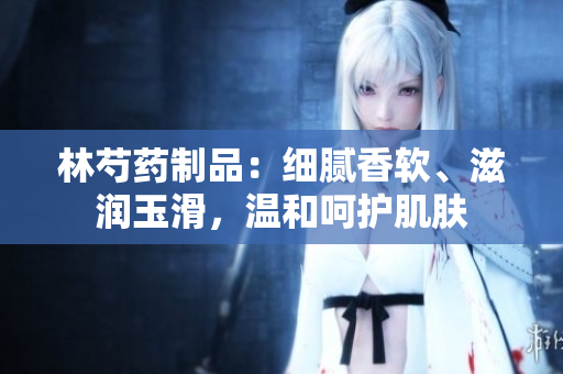 林芍药制品：细腻香软、滋润玉滑，温和呵护肌肤