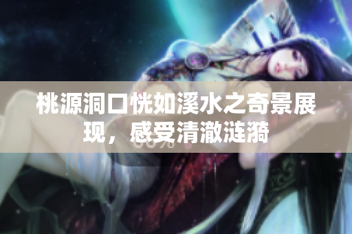 桃源洞口恍如溪水之奇景展现，感受清澈涟漪