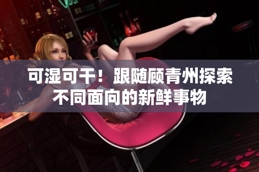 可湿可干！跟随顾青州探索不同面向的新鲜事物