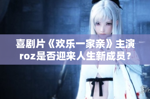 喜剧片《欢乐一家亲》主演roz是否迎来人生新成员？