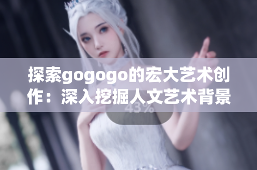 探索gogogo的宏大艺术创作：深入挖掘人文艺术背景