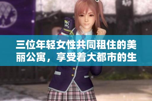 三位年轻女性共同租住的美丽公寓，享受着大都市的生活