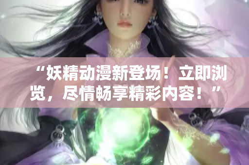 “妖精动漫新登场！立即浏览，尽情畅享精彩内容！”