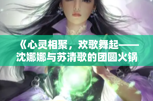 《心灵相聚，欢歌舞起——沈娜娜与苏清歌的团圆火锅盛宴》