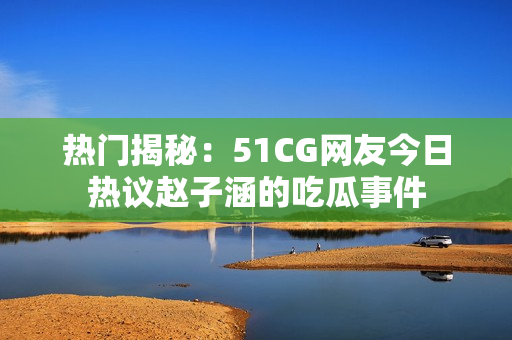 热门揭秘：51CG网友今日热议赵子涵的吃瓜事件