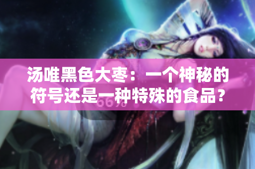 汤唯黑色大枣：一个神秘的符号还是一种特殊的食品？