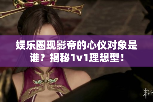 娱乐圈现影帝的心仪对象是谁？揭秘1v1理想型！