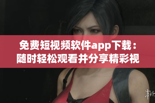 免费短视频软件app下载：随时轻松观看并分享精彩视频