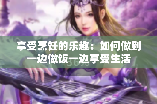享受烹饪的乐趣：如何做到一边做饭一边享受生活