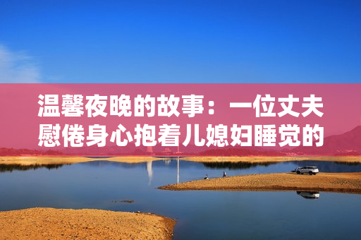 温馨夜晚的故事：一位丈夫慰倦身心抱着儿媳妇睡觉的心情