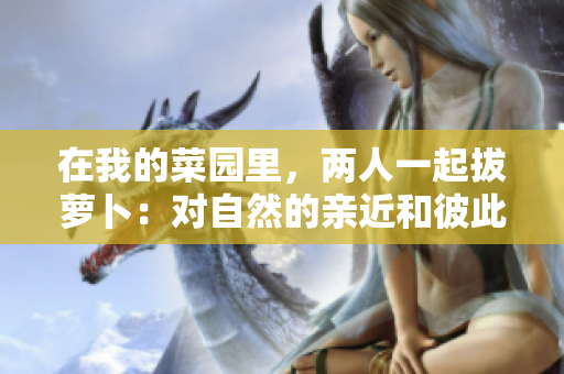 在我的菜园里，两人一起拔萝卜：对自然的亲近和彼此的合作。