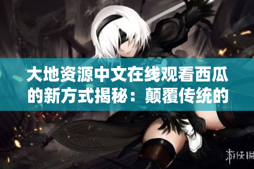 大地资源中文在线观看西瓜的新方式揭秘：颠覆传统的视听体验