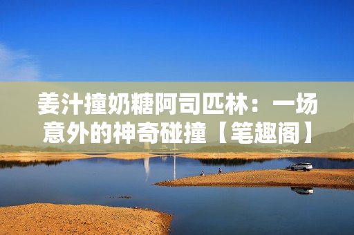姜汁撞奶糖阿司匹林：一场意外的神奇碰撞【笔趣阁】