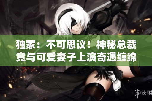 独家：不可思议！神秘总裁竟与可爱妻子上演奇遇缠绵