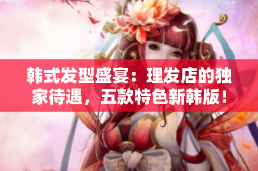韩式发型盛宴：理发店的独家待遇，五款特色新韩版！