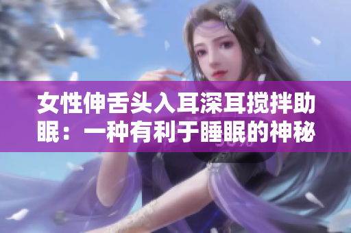 女性伸舌头入耳深耳搅拌助眠：一种有利于睡眠的神秘技巧
