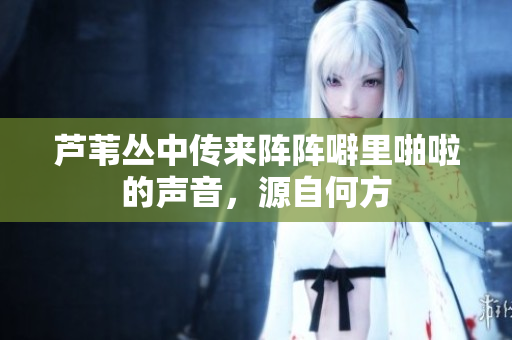 芦苇丛中传来阵阵噼里啪啦的声音，源自何方