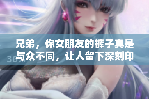 兄弟，你女朋友的裤子真是与众不同，让人留下深刻印象