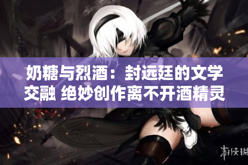 奶糖与烈酒：封远廷的文学交融 绝妙创作离不开酒精灵感