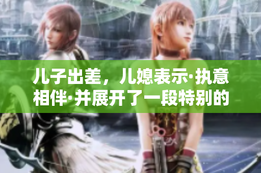 儿子出差，儿媳表示·执意相伴·并展开了一段特别的旅程