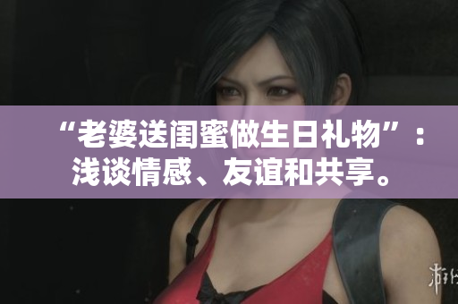 “老婆送闺蜜做生日礼物”：浅谈情感、友谊和共享。