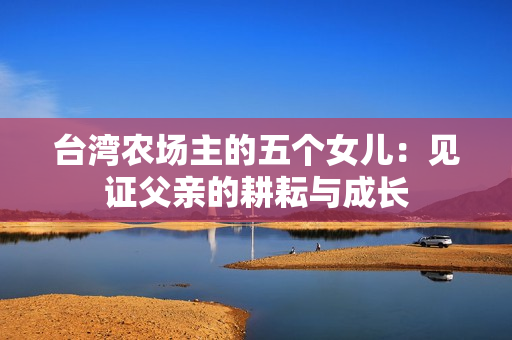 台湾农场主的五个女儿：见证父亲的耕耘与成长