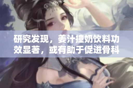 研究发现，姜汁撞奶饮料功效显著，或有助于促进骨科健康