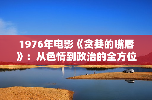 1976年电影《贪婪的嘴唇》：从色情到政治的全方位展现