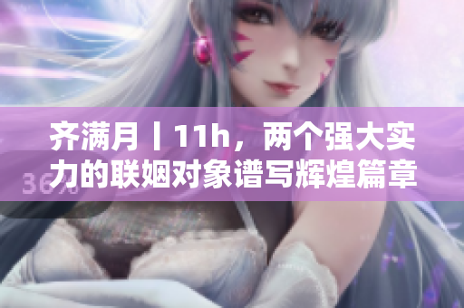 齐满月丨11h，两个强大实力的联姻对象谱写辉煌篇章