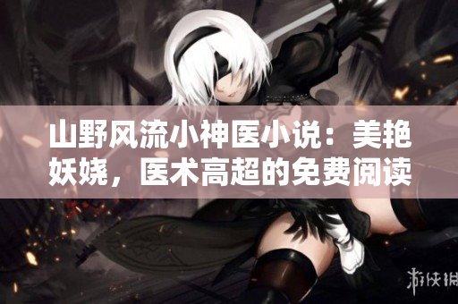 山野风流小神医小说：美艳妖娆，医术高超的免费阅读新篇章